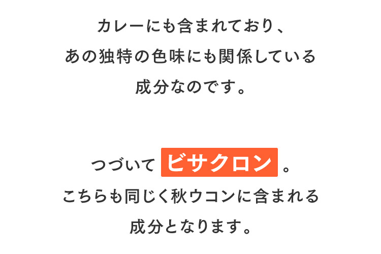 カレーにも含まれており、あの独特の色味にも関係している成分なのです。つづいて ビサクロン。こちらも同じく秋ウコンに含まれる成分となります。