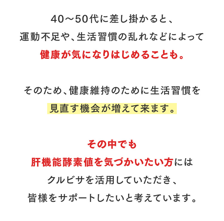 40～50代に差し掛かると、運動不足や、生活習慣の乱れなどによって健康が気になりはじめることも。そのため、健康維持のために生活習慣を見直す機会が増えて来ます。その中でも肝機能酵素値を気づかいたい方にはクルビサを活用していただき、皆様をサポートしたいと考えています。