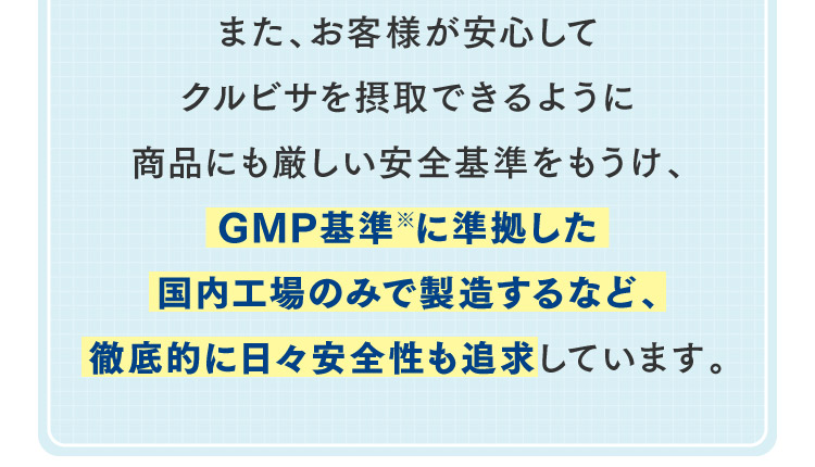 また、お客様が安心してクルビサを摂取できるように商品にも厳しい安全基準をもうけ、GMP基準※に準拠した国内工場のみで製造するなど、徹底的に日々安全性も追求しています。