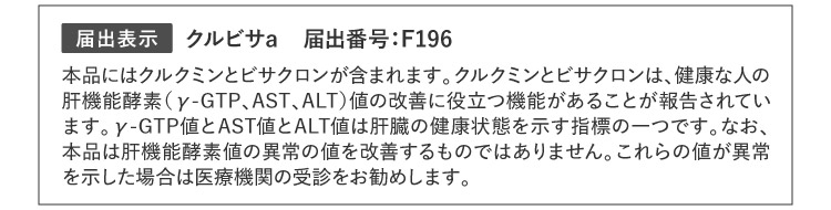 届出表示 クルビサa 届出番号：F196 本品にはクルクミンとビサクロンが含まれます。クルクミンとビサクロンは、健康な人の肝機能酵素（γ-GTP、AST、ALT）値の改善に役立つ機能があることが報告されています。γ-GTP値とAST値とALT値は肝臓の健康状態を示す指標の一つです。なお、本品は肝機能酵素値の異常の値を改善するものではありません。これらの値が異常を示した場合は医療機関の受診をお勧めします。