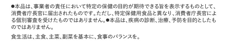 ●本品は、事業者の責任において特定の保健の目的が期待できる旨を表示するものとして、消費者庁長官に届出されたものです。ただし、特定保健用食品と異なり、消費者庁長官による個別審査を受けたものではありません。●本品は、疾病の診断、治療、予防を目的としたものではありません。食生活は、主食、主菜、副菜を基本に、食事のバランスを。