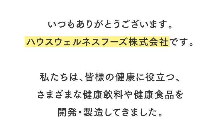 いつもありがとうございます。ハウスウェルネスフーズ株式会社です。私たちは、皆様の健康に役立つ、さまざまな健康飲料や健康食品を開発・製造してきました。