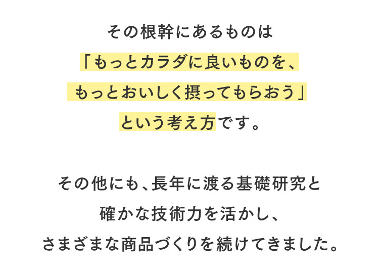 その根幹にあるものは「もっとカラダに良いものを、もっとおいしく摂ってもらおう」という考え方です。その他にも、長年に渡る基礎研究と確かな技術力を活かし、さまざまな商品づくりを続けてきました。