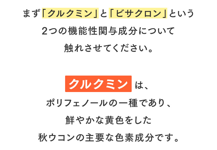 まず「クルクミン」と「ビサクロン」という2つの機能性関与成分について触れさせてください。クルクミン は、ポリフェノールの一種であり、鮮やかな黄色をした秋ウコンの主要な色素成分です。