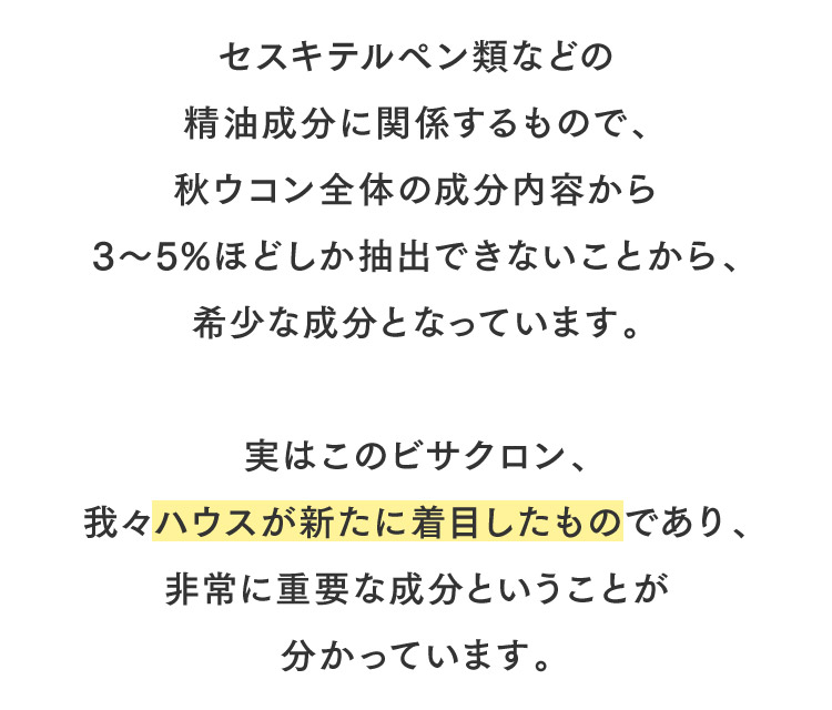 セスキテルペン類などの精油成分に関係するもので、秋ウコン全体の成分内容から3～5%ほどしか抽出できないことから、希少な成分となっています。実はこのビサクロン、我々ハウスが新たに着目したものであり、非常に重要な成分ということが分かっています。