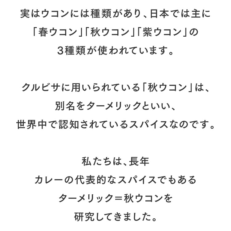 実はウコンには種類があり、日本では主に「春ウコン」「秋ウコン」「紫ウコン」の3種類が使われています。クルビサに用いられている「秋ウコン」は、別名をターメリックといい、世界中で認知されているスパイスなのです。私たちは、長年カレーの代表的なスパイスでもあるターメリック＝秋ウコンを研究してきました。