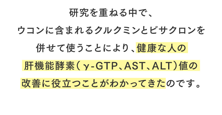 研究を重ねる中で、ウコンに含まれるクルクミンとビサクロンを併せて使うことにより、健康な人の肝機能酵素（γ-GTP、AST、ALT）値の改善に役立つことがわかってきたのです。