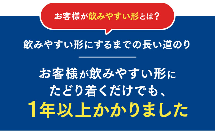 お客様が飲みやすい形とは？飲みやすい形にするまでの長い道のり お客様が飲みやすい形にたどり着くだけでも、1年以上かかりました