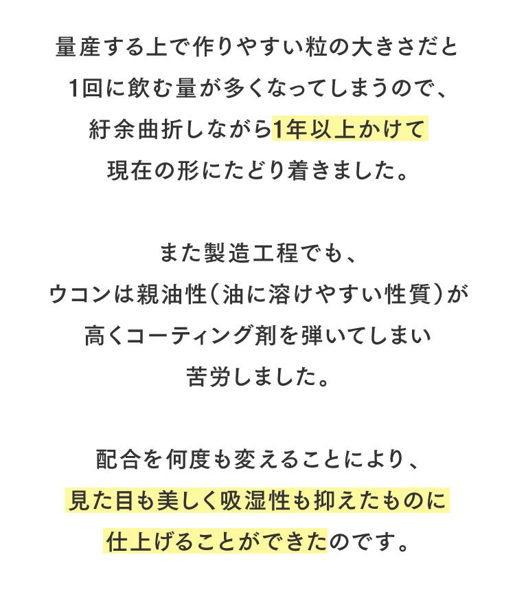 量産する上で作りやすい粒の大きさだと1回に飲む量が多くなってしまうので、紆余曲折しながら1年以上かけて現在の形にたどり着きました。また製造工程でも、ウコンは親油性（油に溶けやすい性質）が高くコーティング剤を弾いてしまい苦労しました。配合を何度も変えることにより、見た目も美しく吸湿性も抑えたものに仕上げることができたのです。