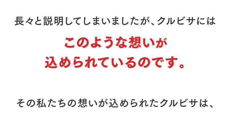長々と説明してしまいましたが、クルビサにはこのような想いが込められているのです。その私たちの想いが込められたクルビサは、