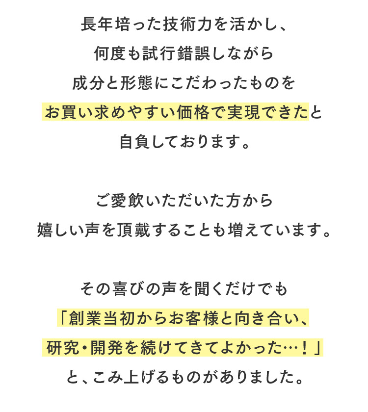 長年培った技術力を活かし、何度も試行錯誤しながら成分と形態にこだわったものをお買い求めやすい価格で実現できたと自負しております。ご愛飲いただいた方から嬉しい声を頂戴することも増えています。その喜びの声を聞くだけでも「創業当初からお客様と向き合い、研究・開発を続けてきてよかった…！」と、こみ上げるものがありました。