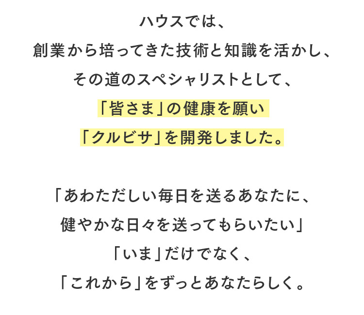 ハウスでは、創業から培ってきた技術と知識を活かし、その道のスペシャリストとして、「皆さま」の健康を願い「クルビサ」を開発しました。「あわただしい毎日を送るあなたに、健やかな日々を送ってもらいたい」「いま」だけでなく、「これから」をずっとあなたらしく。