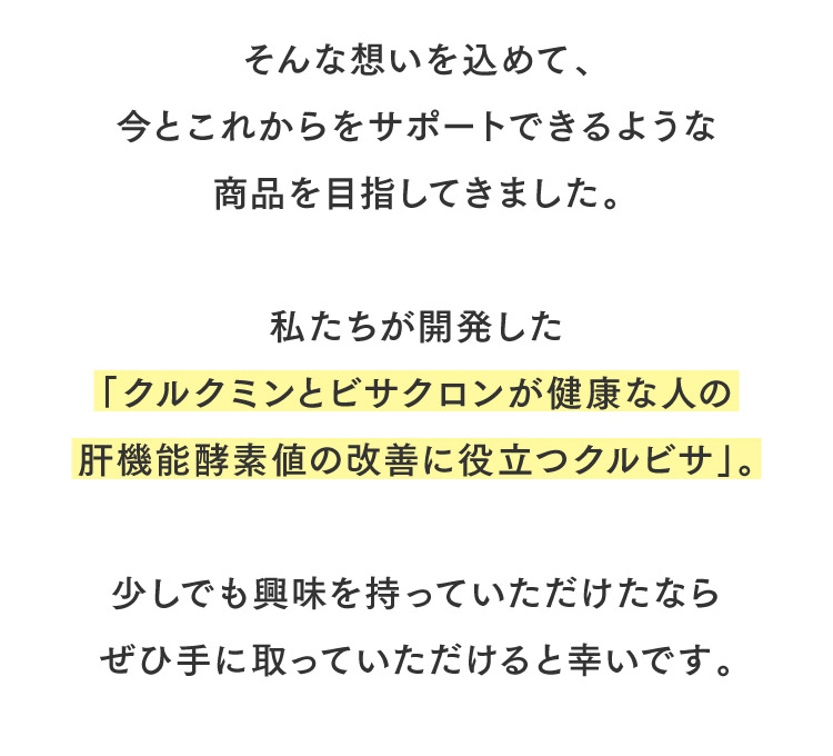 そんな想いを込めて、今とこれからをサポートできるような商品を目指してきました。私たちが開発した「クルクミンとビサクロンが健康な人の肝機能酵素値の改善に役立つクルビサ」。少しでも興味を持っていただけたならぜひ手に取っていただけると幸いです。