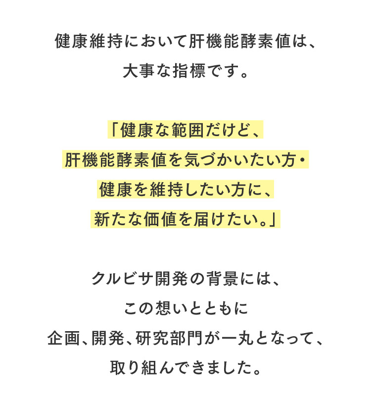健康維持において肝機能酵素値は、大事な指標です。「健康な範囲だけど、肝機能酵素値を気づかいたい方・健康を維持したい方に、新たな価値を届けたい。」クルビサ開発の背景には、この想いとともに企画、開発、研究部門が一丸となって、取り組んできました。