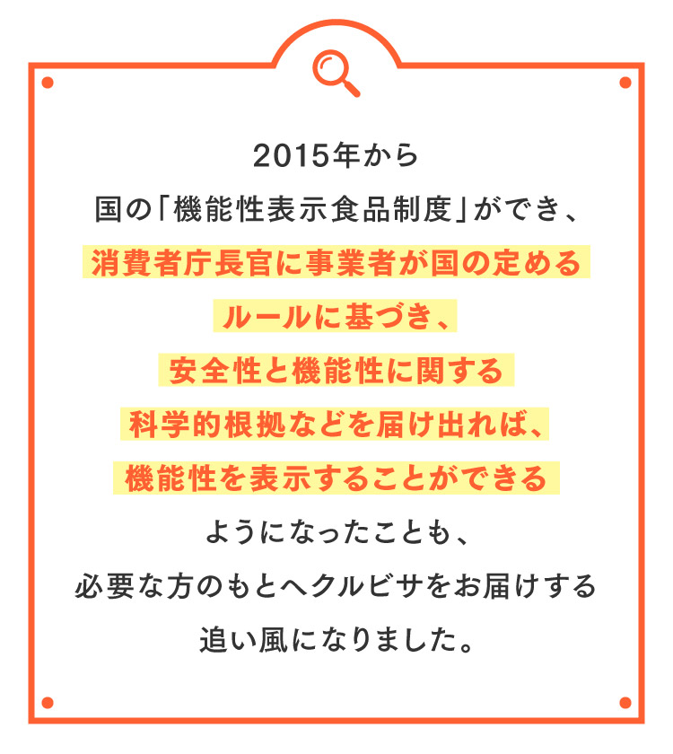 2015年から国の「機能性表示食品制度」ができ、消費者庁長官に事業者が国の定めるルールに基づき、安全性と機能性に関する科学的根拠などを届け出れば、機能性を表示することができるようになったことも、必要な方のもとへクルビサをお届けする追い風になりました。