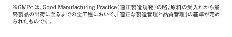 ※GMPとは、Good Manufacturing Practice（適正製造規範）の略。原料の受入れから最終製品の出荷に至るまでの全工程において、「適正な製造管理と品質管理」の基準が定められたものです。