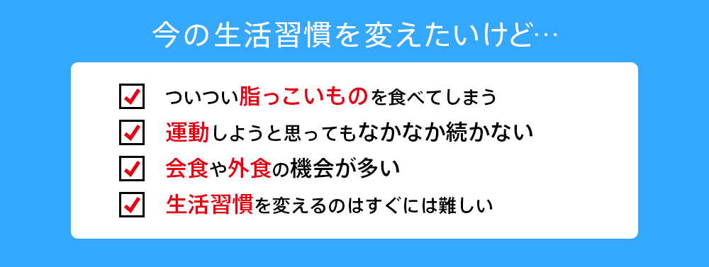 今の生活習慣を変えたいけど…ついつい脂っこいものを食べてしまう 運動しようと思ってもなかなか続かない 運動しようと思ってもなかなか続かない 生活習慣を変えるのはすぐには難しい