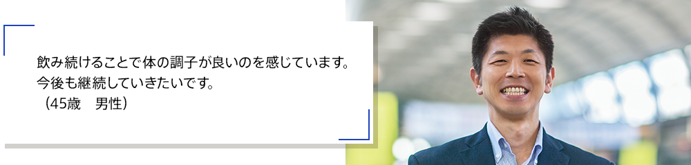 飲み続けることで体の調子が良いのを感じています。今後も継続していきたいです。（45歳　男性）