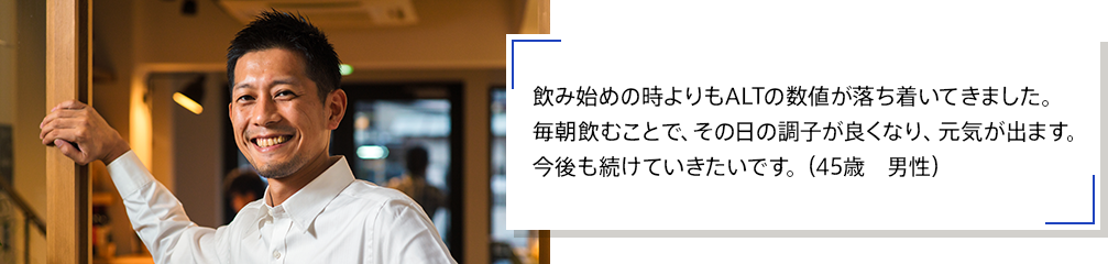 飲み始めの時よりもALTの数値が落ち着いてきました。毎朝飲むことで、その日の調子が良くなり、元気が出ます。今後も続けていきたいです。（45歳　男性）