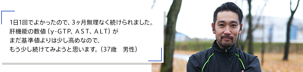 1日1回でよかったので、3ヶ月無理なく続けられました。肝機能の数値（γ-ＧＴP、ＡＳＴ、ＡＬＴ）がまだ基準値よりは少し高めなので、もう少し続けてみようと思います。（37歳　男性）