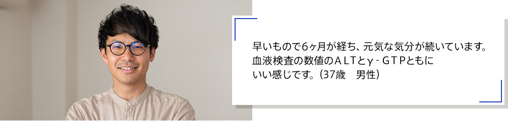 早いもので6ヶ月が経ち、元気な気分が続いています。血液検査の数値のＡＬＴとγ‐ＧＴＰともにいい感じです。（37歳　男性）