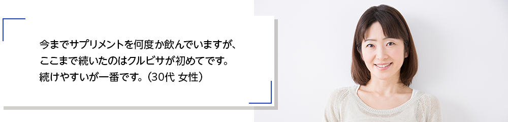 今までサプリメントを何度か飲んでいますが、ここまで続いたのはクルビサが初めてです。続けやすいが一番です。（30代 女性）