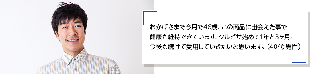 おかげさまで今月で46歳、この商品に出会えた事で健康も維持できています。クルビサ始めて1年と3ヶ月。今後も続けて愛用していきたいと思います。（40代 男性）
