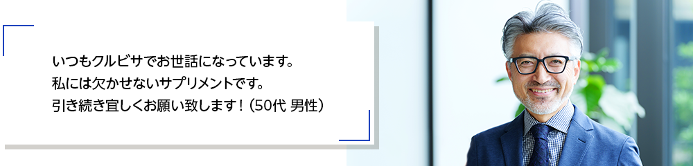 いつもクルビサでお世話になっています。私には欠かせないサプリメントです。引き続き宜しくお願い致します！（50代 男性）