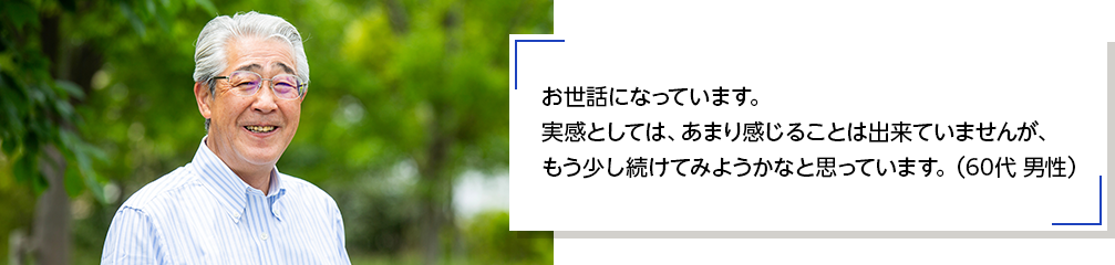 お世話になっています。実感としては、あまり感じることは出来ていませんが、もう少し続けてみようかなと思っています。（60代 男性）