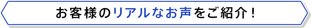 お客様のリアルなお声をご紹介！