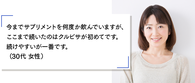 今までサプリメントを何度か飲んでいますが、ここまで続いたのはクルビサが初めてです。続けやすいが一番です。(30代 女性)
