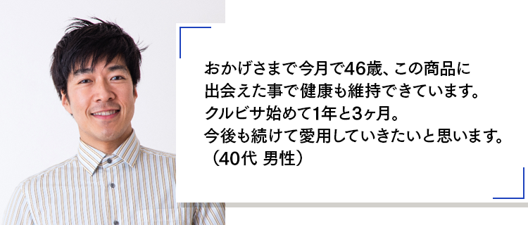 おかげさまで今月で46歳、この商品に出会えた事で健康も維持できています。クルビサ始めて1年と3ヶ月。今後も続けて愛用していきたいと思います。(40代 男性)