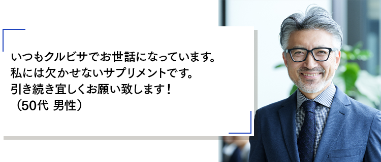 いつもクルビサでお世話になっています。私には欠かせないサプリメントです。引き続き宜しくお願い致します!(50代 男性)