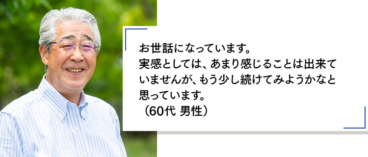 お世話になっています。実感としては、あまり感じることは出来ていませんが、もう少し続けてみようかなと思っています。(60代 男性)